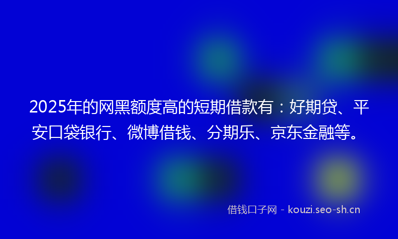 2025年的网黑额度高的短期借款有：好期贷、平安口袋银行、微博借钱、分期乐、京东金融等。