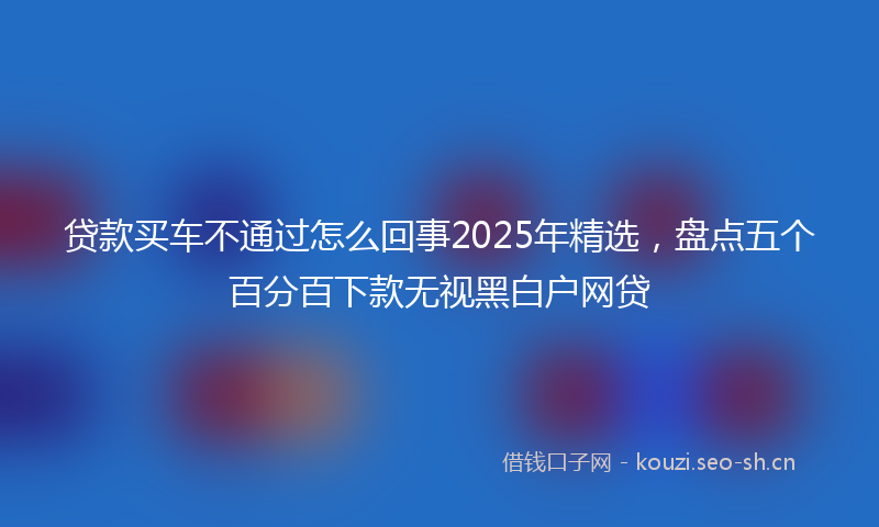 贷款买车不通过怎么回事2025年精选，盘点五个百分百下款无视黑白户网贷