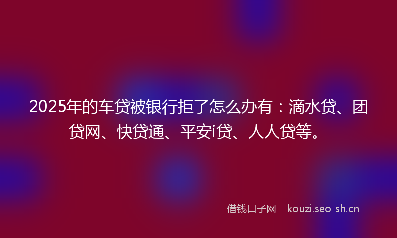 2025年的车贷被银行拒了怎么办有：滴水贷、团贷网、快贷通、平安i贷、人人贷等。