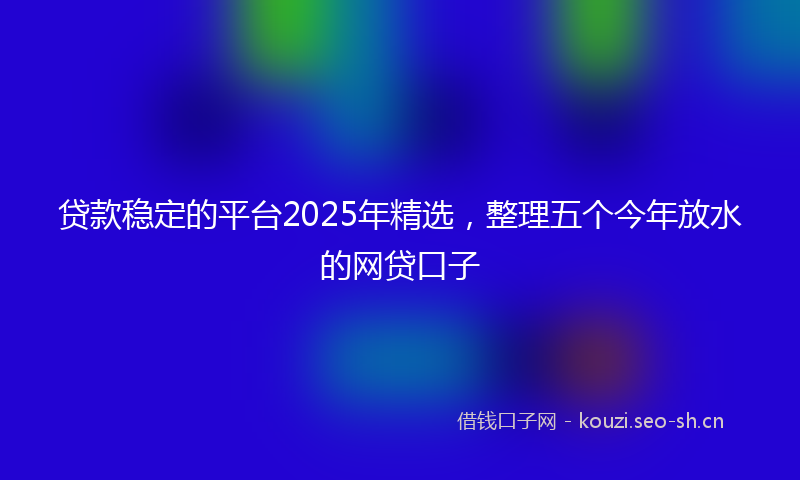 贷款稳定的平台2025年精选，整理五个今年放水的网贷口子