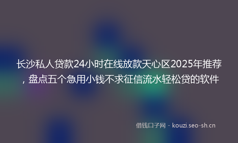 长沙私人贷款24小时在线放款天心区2025年推荐，盘点五个急用小钱不求征信流水轻松贷的软件