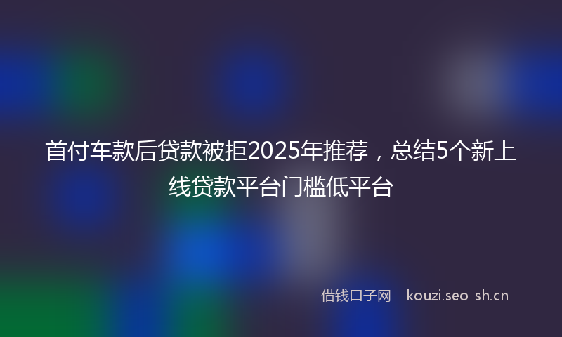 首付车款后贷款被拒2025年推荐，总结5个新上线贷款平台门槛低平台