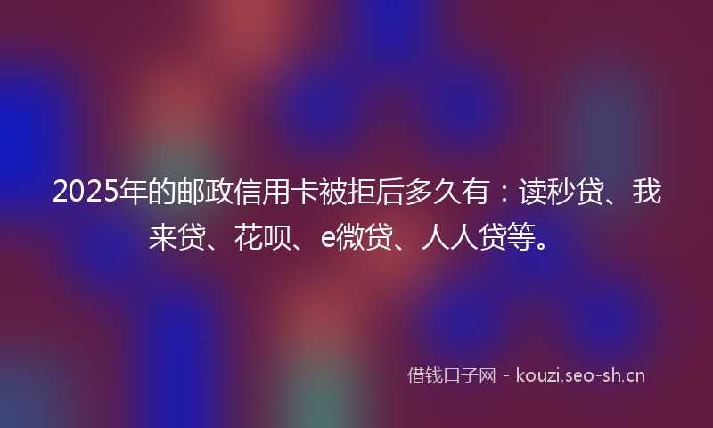 2025年的邮政信用卡被拒后多久有：读秒贷、我来贷、花呗、e微贷、人人贷等。