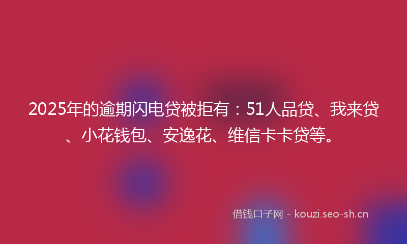 2025年的逾期闪电贷被拒有：51人品贷、我来贷、小花钱包、安逸花、维信卡卡贷等。