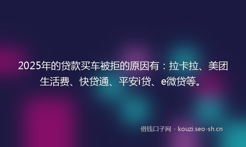 2025年的贷款买车被拒的原因有：拉卡拉、美团生活费、快贷通、平安i贷、e微贷等。