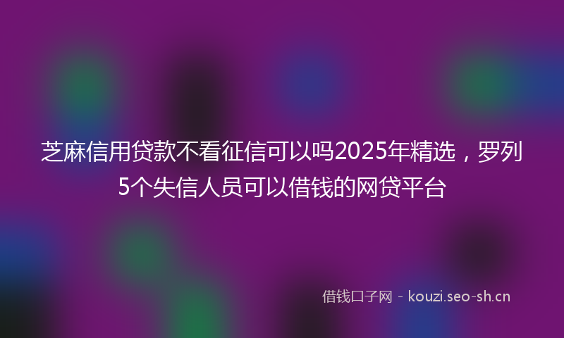 芝麻信用贷款不看征信可以吗2025年精选，罗列5个失信人员可以借钱的网贷平台