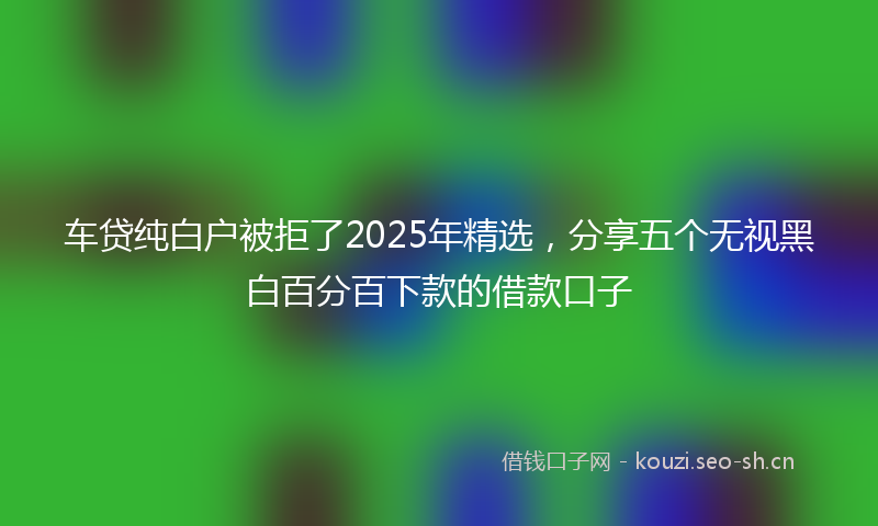 车贷纯白户被拒了2025年精选，分享五个无视黑白百分百下款的借款口子