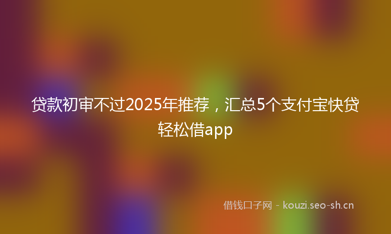 贷款初审不过2025年推荐，汇总5个支付宝快贷轻松借app