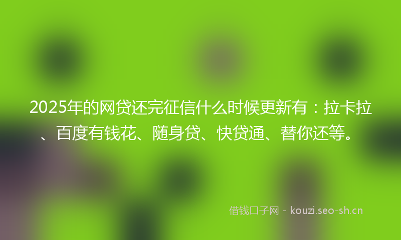 2025年的网贷还完征信什么时候更新有：拉卡拉、百度有钱花、随身贷、快贷通、替你还等。
