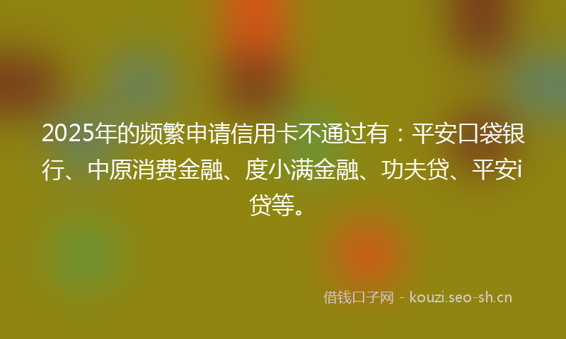2025年的频繁申请信用卡不通过有：平安口袋银行、中原消费金融、度小满金融、功夫贷、平安i贷等。