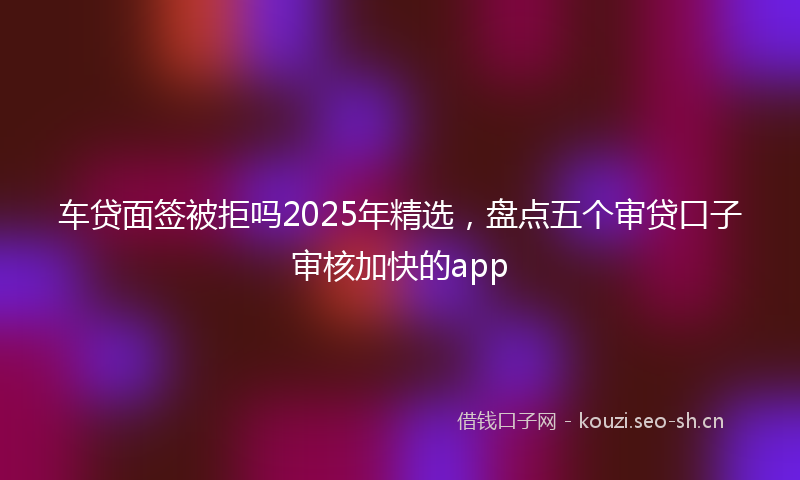 车贷面签被拒吗2025年精选，盘点五个审贷口子审核加快的app