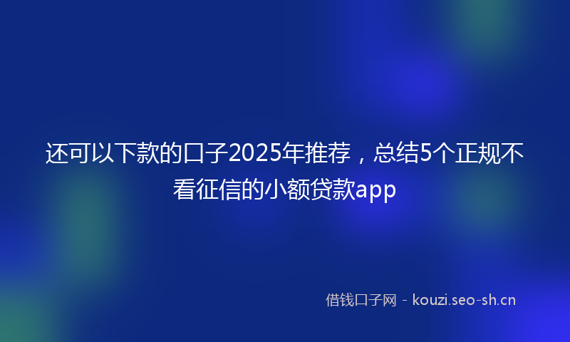 还可以下款的口子2025年推荐，总结5个正规不看征信的小额贷款app