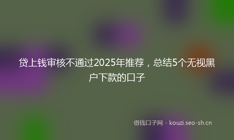 贷上钱审核不通过2025年推荐，总结5个无视黑户下款的口子
