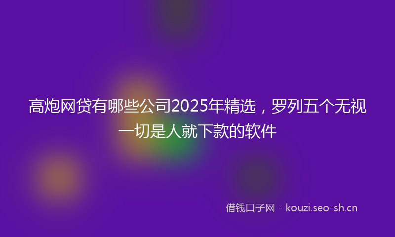 高炮网贷有哪些公司2025年精选，罗列五个无视一切是人就下款的软件