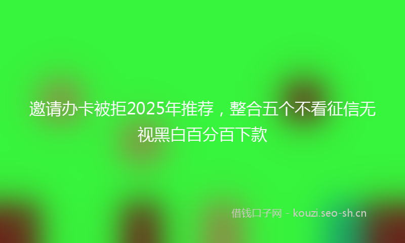 邀请办卡被拒2025年推荐，整合五个不看征信无视黑白百分百下款