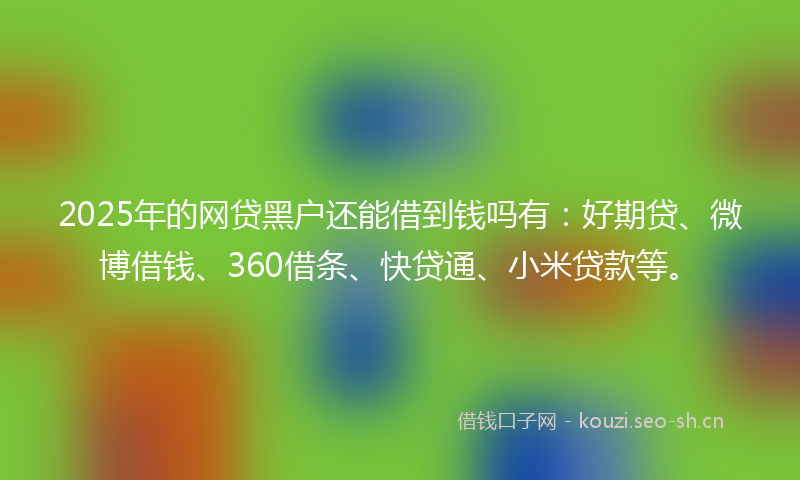 2025年的网贷黑户还能借到钱吗有：好期贷、微博借钱、360借条、快贷通、小米贷款等。