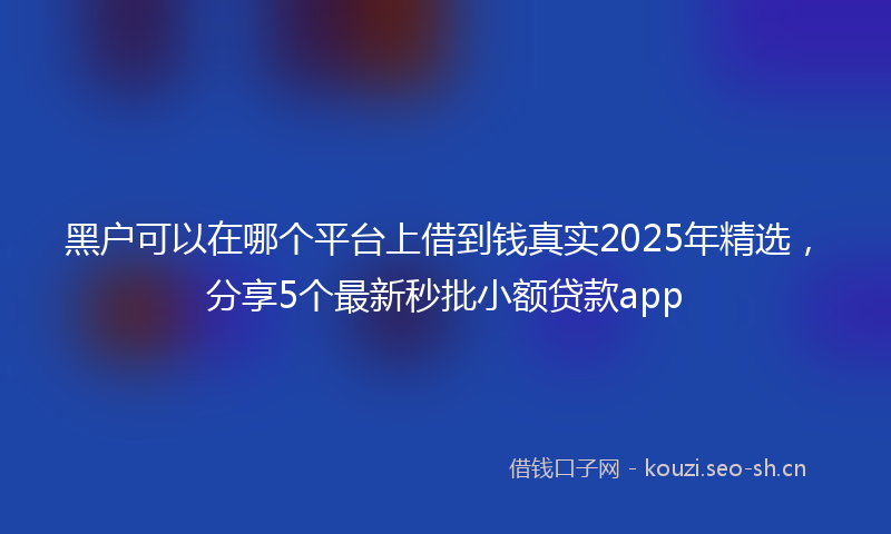 黑户可以在哪个平台上借到钱真实2025年精选，分享5个最新秒批小额贷款app