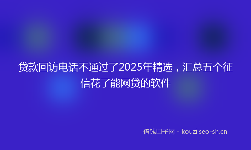 贷款回访电话不通过了2025年精选，汇总五个征信花了能网贷的软件
