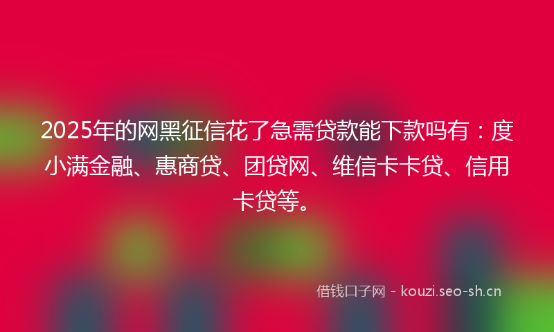 2025年的网黑征信花了急需贷款能下款吗有：度小满金融、惠商贷、团贷网、维信卡卡贷、信用卡贷等。