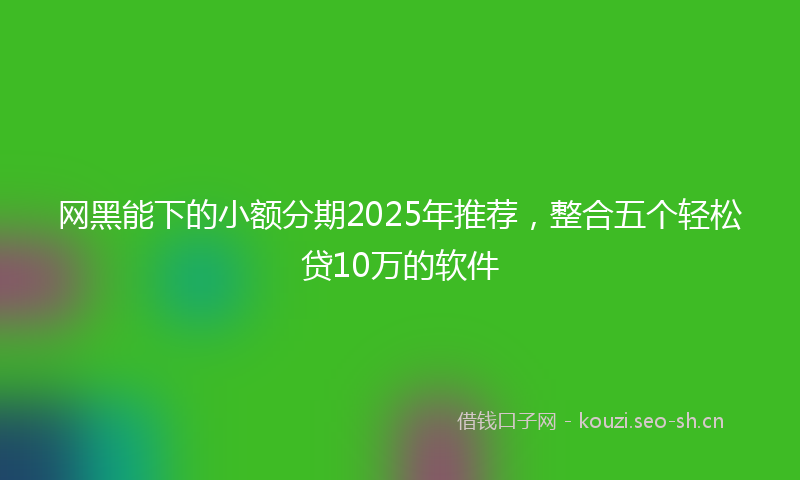 网黑能下的小额分期2025年推荐，整合五个轻松贷10万的软件