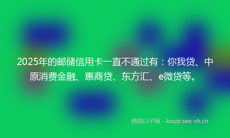 2025年的邮储信用卡一直不通过有：你我贷、中原消费金融、惠商贷、东方汇、e微贷等。
