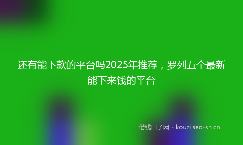 还有能下款的平台吗2025年推荐，罗列五个最新能下来钱的平台