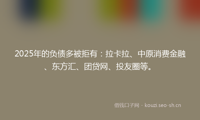 2025年的负债多被拒有：拉卡拉、中原消费金融、东方汇、团贷网、投友圈等。
