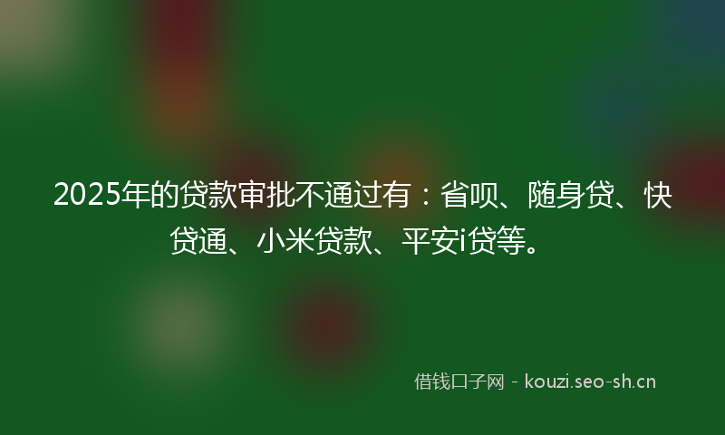2025年的贷款审批不通过有：省呗、随身贷、快贷通、小米贷款、平安i贷等。
