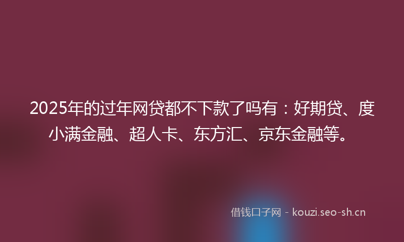 2025年的过年网贷都不下款了吗有：好期贷、度小满金融、超人卡、东方汇、京东金融等。