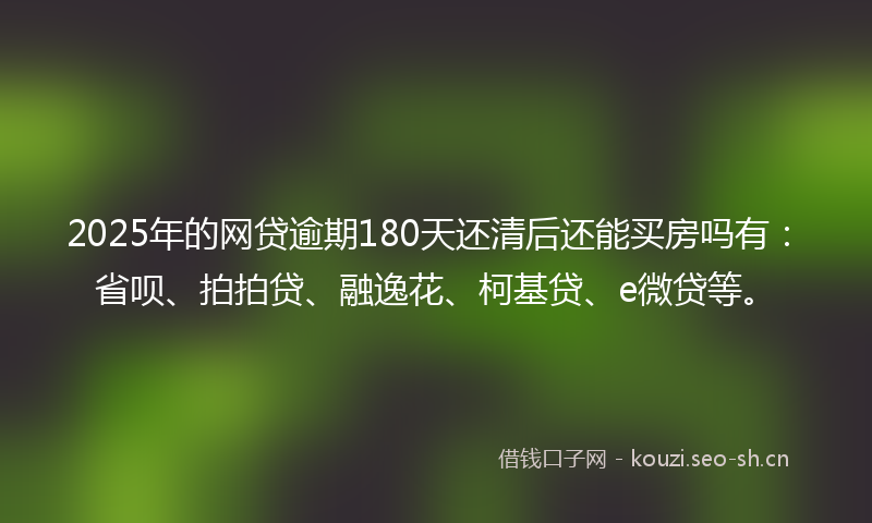 2025年的网贷逾期180天还清后还能买房吗有：省呗、拍拍贷、融逸花、柯基贷、e微贷等。