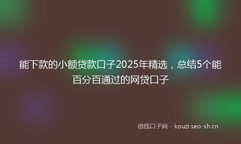 能下款的小额贷款口子2025年精选，总结5个能百分百通过的网贷口子
