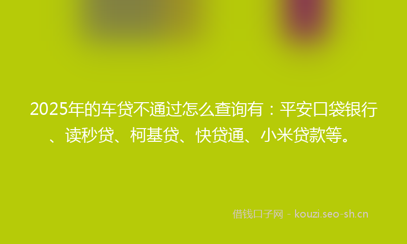 2025年的车贷不通过怎么查询有：平安口袋银行、读秒贷、柯基贷、快贷通、小米贷款等。