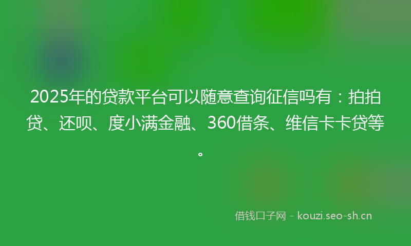2025年的贷款平台可以随意查询征信吗有：拍拍贷、还呗、度小满金融、360借条、维信卡卡贷等。