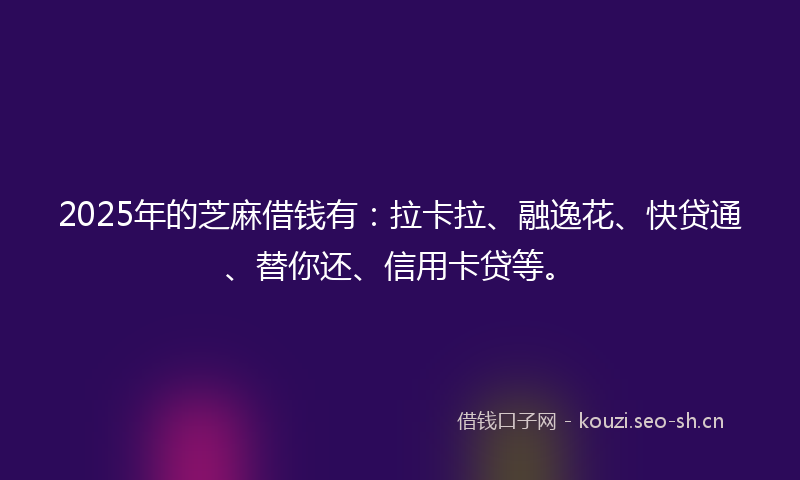 2025年的芝麻借钱有：拉卡拉、融逸花、快贷通、替你还、信用卡贷等。