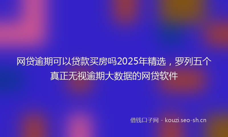 网贷逾期可以贷款买房吗2025年精选，罗列五个真正无视逾期大数据的网贷软件