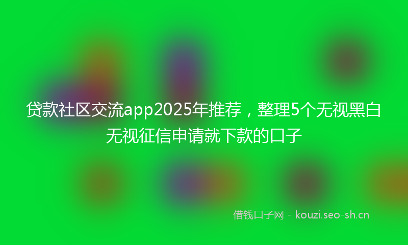 贷款社区交流app2025年推荐，整理5个无视黑白无视征信申请就下款的口子