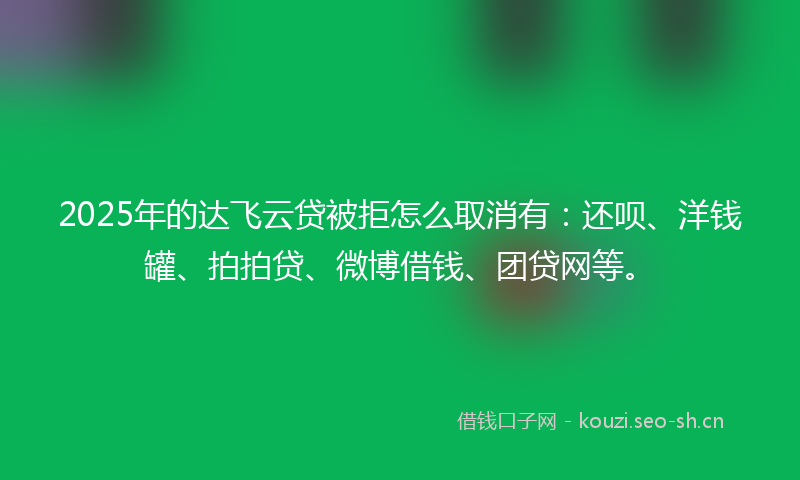 2025年的达飞云贷被拒怎么取消有：还呗、洋钱罐、拍拍贷、微博借钱、团贷网等。
