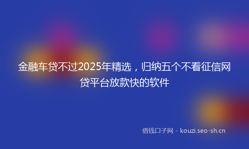 金融车贷不过2025年精选，归纳五个不看征信网贷平台放款快的软件