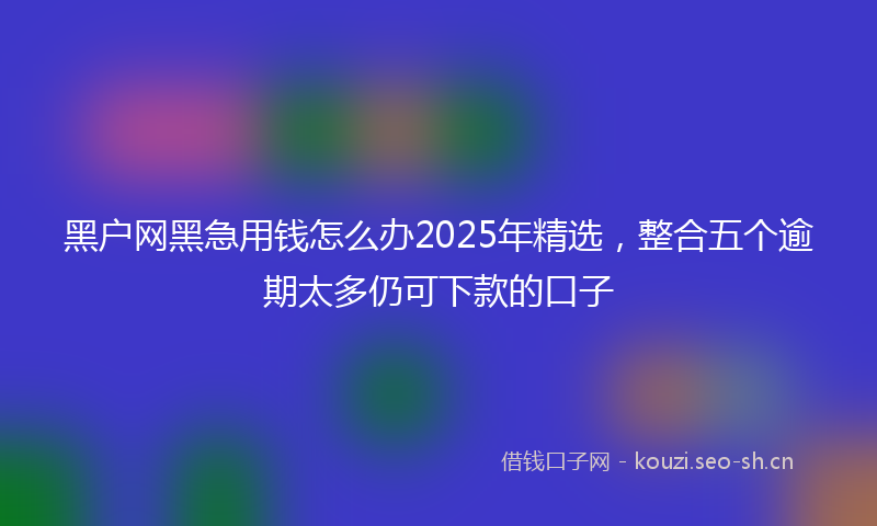黑户网黑急用钱怎么办2025年精选，整合五个逾期太多仍可下款的口子