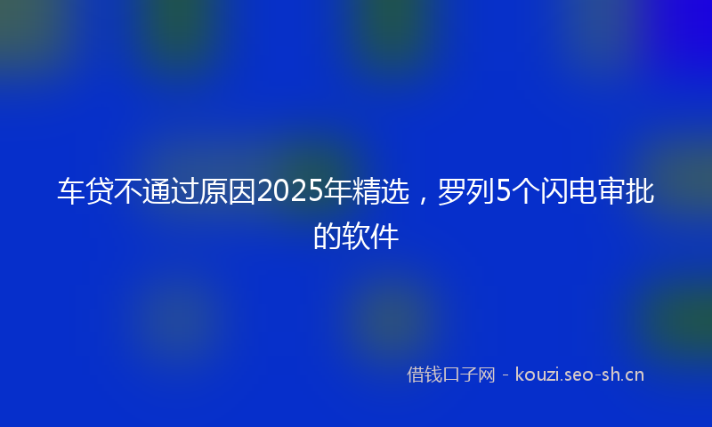 车贷不通过原因2025年精选，罗列5个闪电审批的软件