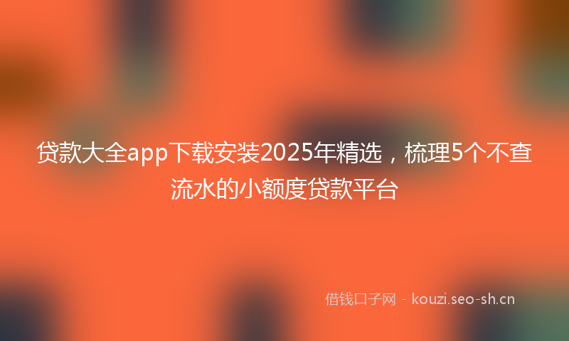 贷款大全app下载安装2025年精选，梳理5个不查流水的小额度贷款平台