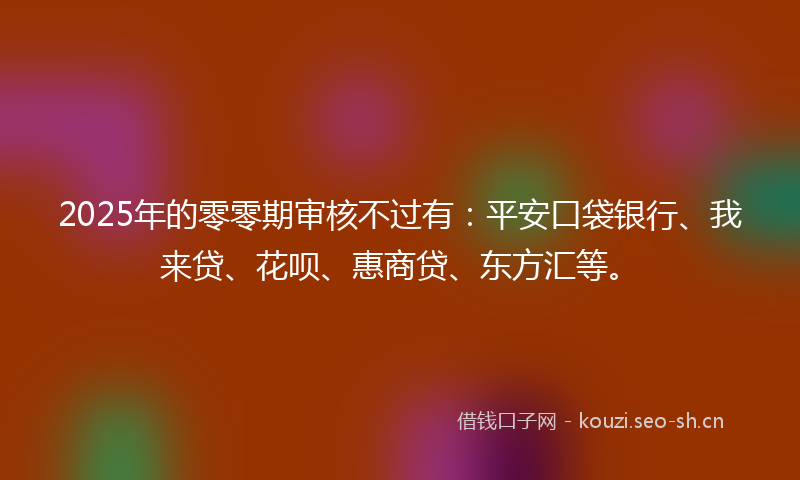 2025年的零零期审核不过有：平安口袋银行、我来贷、花呗、惠商贷、东方汇等。