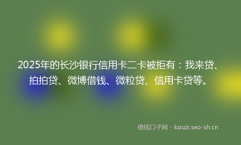 2025年的长沙银行信用卡二卡被拒有：我来贷、拍拍贷、微博借钱、微粒贷、信用卡贷等。