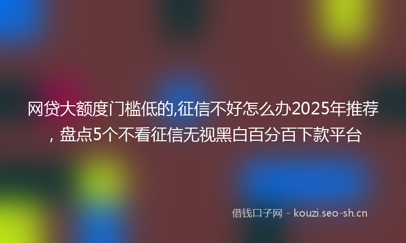网贷大额度门槛低的,征信不好怎么办2025年推荐，盘点5个不看征信无视黑白百分百下款平台