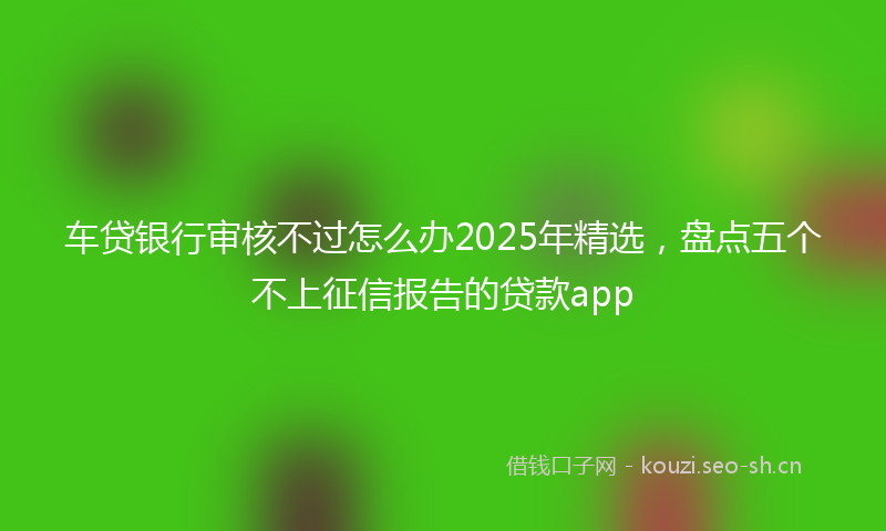车贷银行审核不过怎么办2025年精选，盘点五个不上征信报告的贷款app