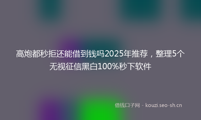 高炮都秒拒还能借到钱吗2025年推荐，整理5个无视征信黑白100%秒下软件
