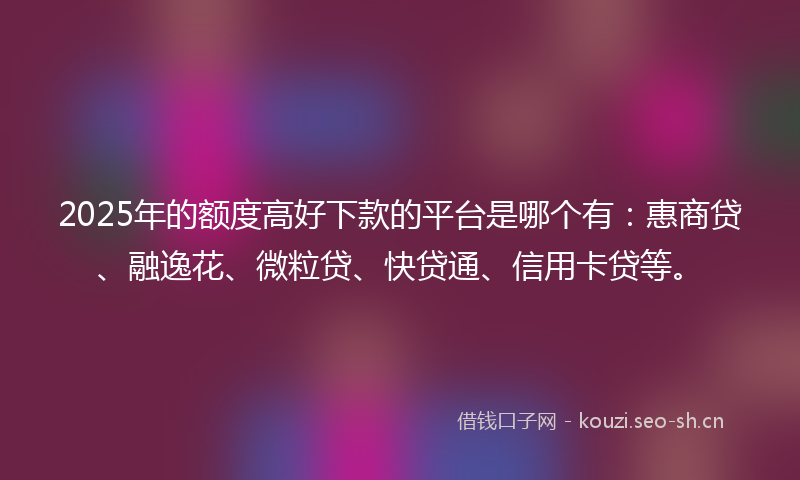 2025年的额度高好下款的平台是哪个有：惠商贷、融逸花、微粒贷、快贷通、信用卡贷等。
