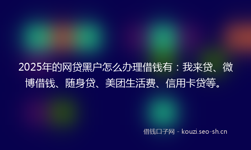 2025年的网贷黑户怎么办理借钱有：我来贷、微博借钱、随身贷、美团生活费、信用卡贷等。