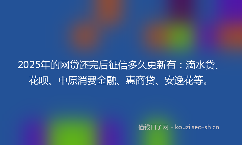 2025年的网贷还完后征信多久更新有：滴水贷、花呗、中原消费金融、惠商贷、安逸花等。