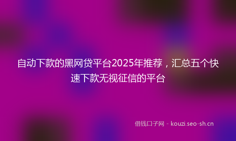 自动下款的黑网贷平台2025年推荐，汇总五个快速下款无视征信的平台